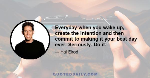 Everyday when you wake up, create the intention and then commit to making it your best day ever. Seriously. Do it.