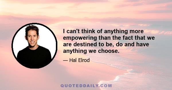 I can't think of anything more empowering than the fact that we are destined to be, do and have anything we choose.