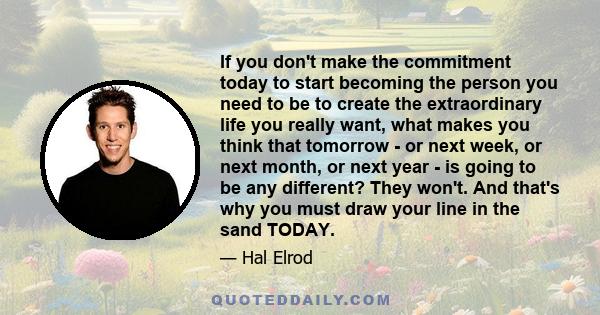 If you don't make the commitment today to start becoming the person you need to be to create the extraordinary life you really want, what makes you think that tomorrow - or next week, or next month, or next year - is