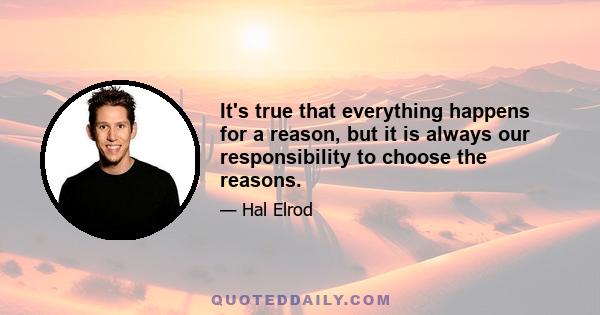 It's true that everything happens for a reason, but it is always our responsibility to choose the reasons.