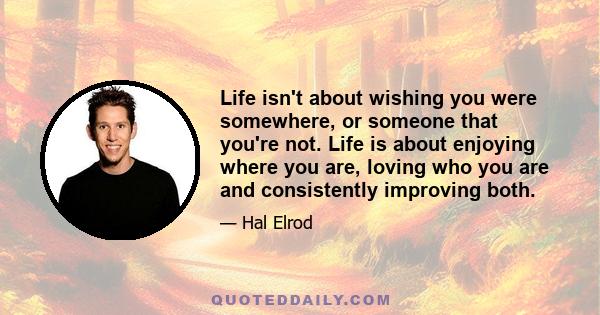 Life isn't about wishing you were somewhere, or someone that you're not. Life is about enjoying where you are, loving who you are and consistently improving both.