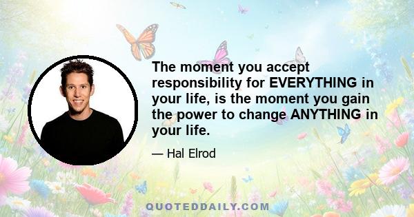 The moment you accept responsibility for EVERYTHING in your life, is the moment you gain the power to change ANYTHING in your life.