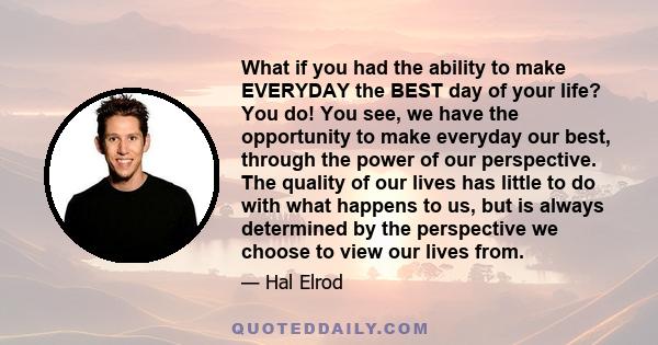 What if you had the ability to make EVERYDAY the BEST day of your life? You do! You see, we have the opportunity to make everyday our best, through the power of our perspective. The quality of our lives has little to do 