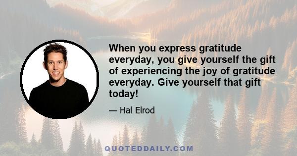 When you express gratitude everyday, you give yourself the gift of experiencing the joy of gratitude everyday. Give yourself that gift today!