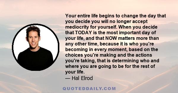 Your entire life begins to change the day that you decide you will no longer accept mediocrity for yourself. When you decide that TODAY is the most important day of your life, and that NOW matters more than any other