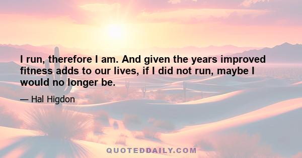 I run, therefore I am. And given the years improved fitness adds to our lives, if I did not run, maybe I would no longer be.