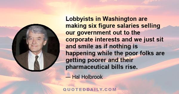 Lobbyists in Washington are making six figure salaries selling our government out to the corporate interests and we just sit and smile as if nothing is happening while the poor folks are getting poorer and their