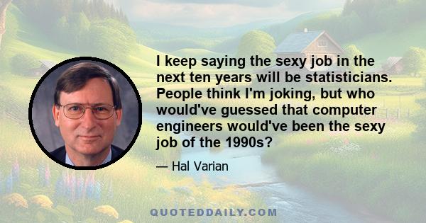 I keep saying the sexy job in the next ten years will be statisticians. People think I'm joking, but who would've guessed that computer engineers would've been the sexy job of the 1990s?