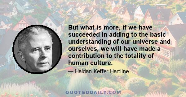 But what is more, if we have succeeded in adding to the basic understanding of our universe and ourselves, we will have made a contribution to the totality of human culture.