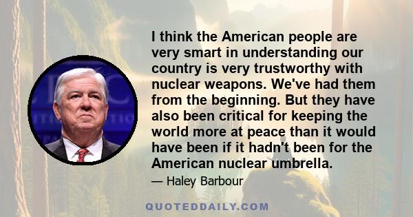 I think the American people are very smart in understanding our country is very trustworthy with nuclear weapons. We've had them from the beginning. But they have also been critical for keeping the world more at peace