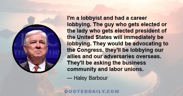 I'm a lobbyist and had a career lobbying. The guy who gets elected or the lady who gets elected president of the United States will immediately be lobbying. They would be advocating to the Congress, they'll be lobbying