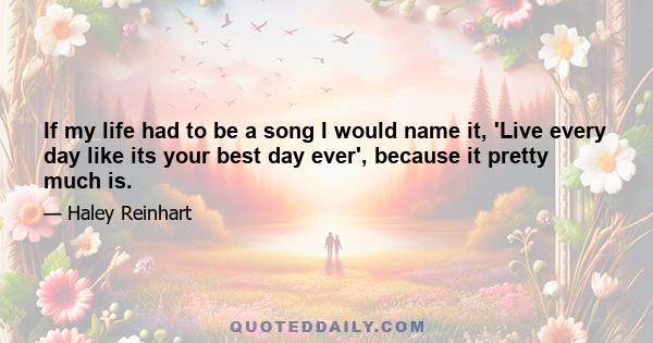 If my life had to be a song I would name it, 'Live every day like its your best day ever', because it pretty much is.