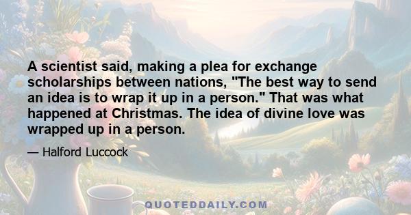 A scientist said, making a plea for exchange scholarships between nations, The best way to send an idea is to wrap it up in a person. That was what happened at Christmas. The idea of divine love was wrapped up in a