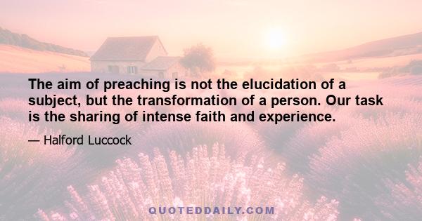 The aim of preaching is not the elucidation of a subject, but the transformation of a person. Our task is the sharing of intense faith and experience.