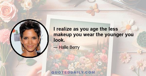 I realize as you age the less makeup you wear the younger you look.