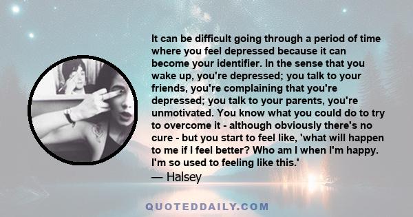 It can be difficult going through a period of time where you feel depressed because it can become your identifier. In the sense that you wake up, you're depressed; you talk to your friends, you're complaining that