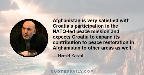 Afghanistan is very satisfied with Croatia's participation in the NATO-led peace mission and expects Croatia to expand its contribution to peace restoration in Afghanistan to other areas as well.