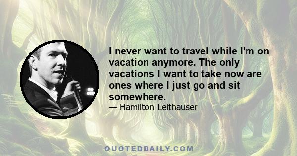I never want to travel while I'm on vacation anymore. The only vacations I want to take now are ones where I just go and sit somewhere.