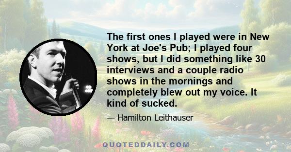 The first ones I played were in New York at Joe's Pub; I played four shows, but I did something like 30 interviews and a couple radio shows in the mornings and completely blew out my voice. It kind of sucked.