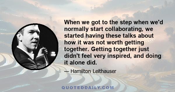 When we got to the step when we'd normally start collaborating, we started having these talks about how it was not worth getting together. Getting together just didn't feel very inspired, and doing it alone did.