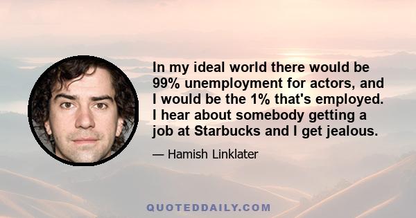 In my ideal world there would be 99% unemployment for actors, and I would be the 1% that's employed. I hear about somebody getting a job at Starbucks and I get jealous.