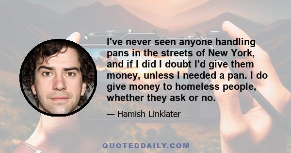 I've never seen anyone handling pans in the streets of New York, and if I did I doubt I'd give them money, unless I needed a pan. I do give money to homeless people, whether they ask or no.