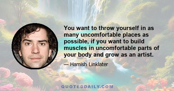 You want to throw yourself in as many uncomfortable places as possible, if you want to build muscles in uncomfortable parts of your body and grow as an artist.