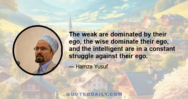 The weak are dominated by their ego, the wise dominate their ego, and the intelligent are in a constant struggle against their ego.