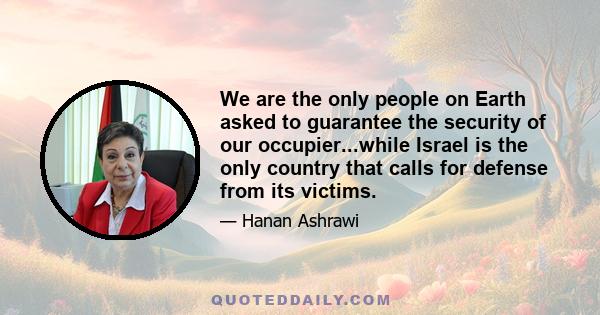 We are the only people on Earth asked to guarantee the security of our occupier...while Israel is the only country that calls for defense from its victims.