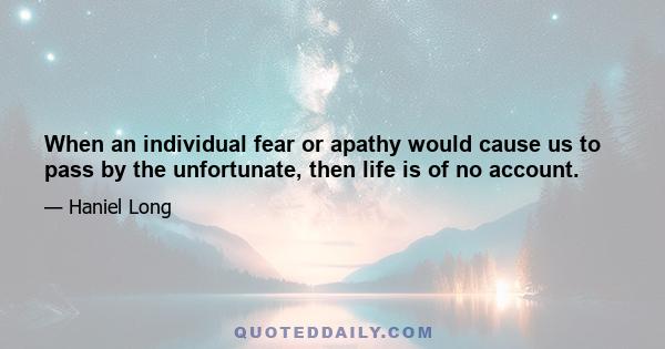 When an individual fear or apathy would cause us to pass by the unfortunate, then life is of no account.