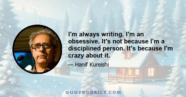 I'm always writing. I'm an obsessive. It's not because I'm a disciplined person. It's because I'm crazy about it.