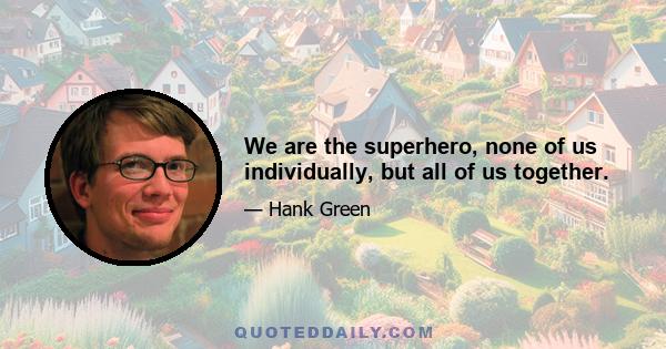 We are the superhero, none of us individually, but all of us together.