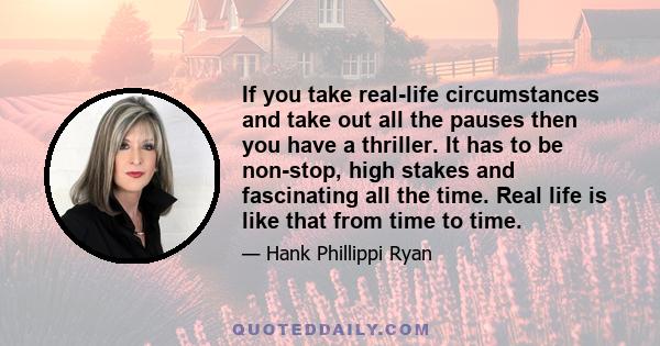 If you take real-life circumstances and take out all the pauses then you have a thriller. It has to be non-stop, high stakes and fascinating all the time. Real life is like that from time to time.