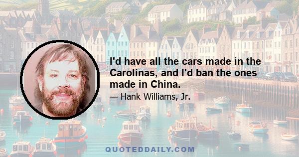 I'd have all the cars made in the Carolinas, and I'd ban the ones made in China.