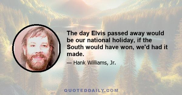 The day Elvis passed away would be our national holiday, if the South would have won, we'd had it made.