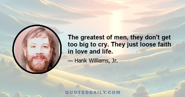 The greatest of men, they don't get too big to cry. They just loose faith in love and life.