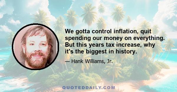 We gotta control inflation, quit spending our money on everything. But this years tax increase, why it's the biggest in history.