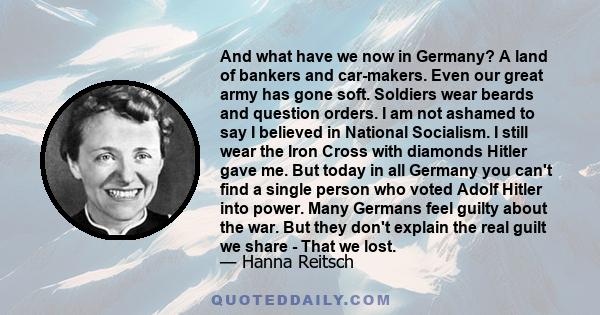 And what have we now in Germany? A land of bankers and car-makers. Even our great army has gone soft. Soldiers wear beards and question orders. I am not ashamed to say I believed in National Socialism. I still wear the