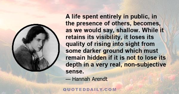 A life spent entirely in public, in the presence of others, becomes, as we would say, shallow. While it retains its visibility, it loses its quality of rising into sight from some darker ground which must remain hidden