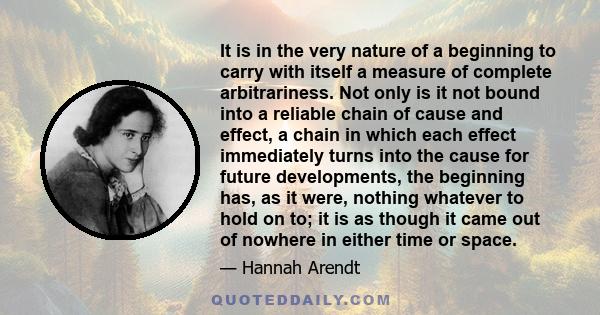 It is in the very nature of a beginning to carry with itself a measure of complete arbitrariness. Not only is it not bound into a reliable chain of cause and effect, a chain in which each effect immediately turns into