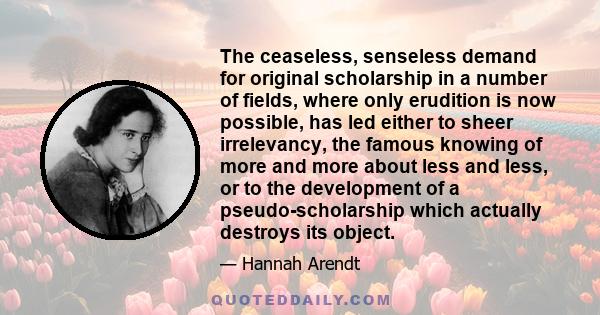 The ceaseless, senseless demand for original scholarship in a number of fields, where only erudition is now possible, has led either to sheer irrelevancy, the famous knowing of more and more about less and less, or to