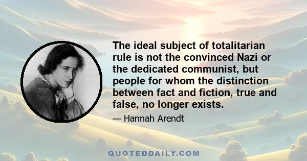 The ideal subject of totalitarian rule is not the convinced Nazi or the dedicated communist, but people for whom the distinction between fact and fiction, true and false, no longer exists.