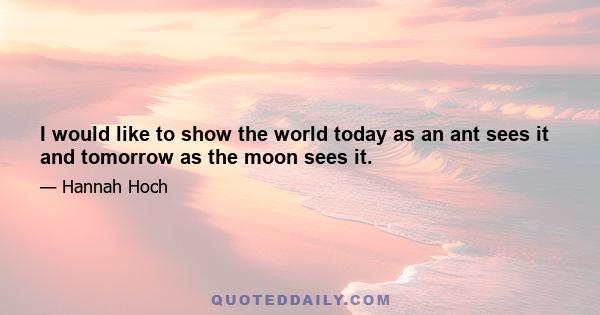 I would like to show the world today as an ant sees it and tomorrow as the moon sees it.