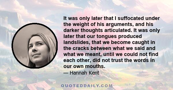 It was only later that I suffocated under the weight of his arguments, and his darker thoughts articulated. It was only later that our tongues produced landslides, that we become caught in the cracks between what we