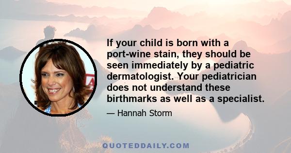 If your child is born with a port-wine stain, they should be seen immediately by a pediatric dermatologist. Your pediatrician does not understand these birthmarks as well as a specialist.