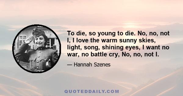 To die, so young to die. No, no, not I, I love the warm sunny skies, light, song, shining eyes, I want no war, no battle cry, No, no, not I.