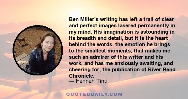 Ben Miller's writing has left a trail of clear and perfect images lasered permanently in my mind. His imagination is astounding in its breadth and detail, but it is the heart behind the words, the emotion he brings to