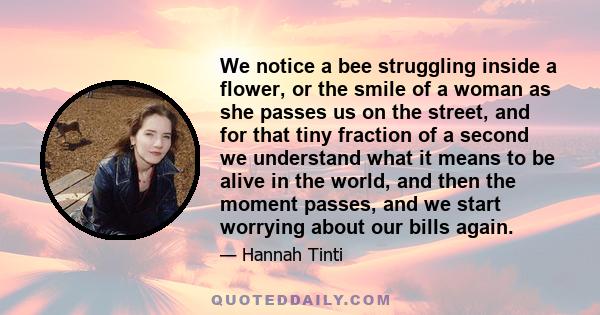 We notice a bee struggling inside a flower, or the smile of a woman as she passes us on the street, and for that tiny fraction of a second we understand what it means to be alive in the world, and then the moment