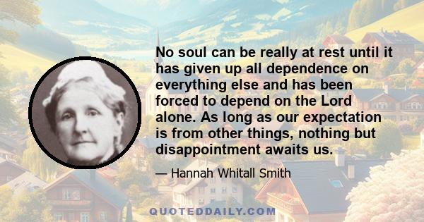 No soul can be really at rest until it has given up all dependence on everything else and has been forced to depend on the Lord alone. As long as our expectation is from other things, nothing but disappointment awaits