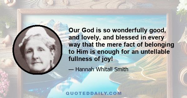 Our God is so wonderfully good, and lovely, and blessed in every way that the mere fact of belonging to Him is enough for an untellable fullness of joy!